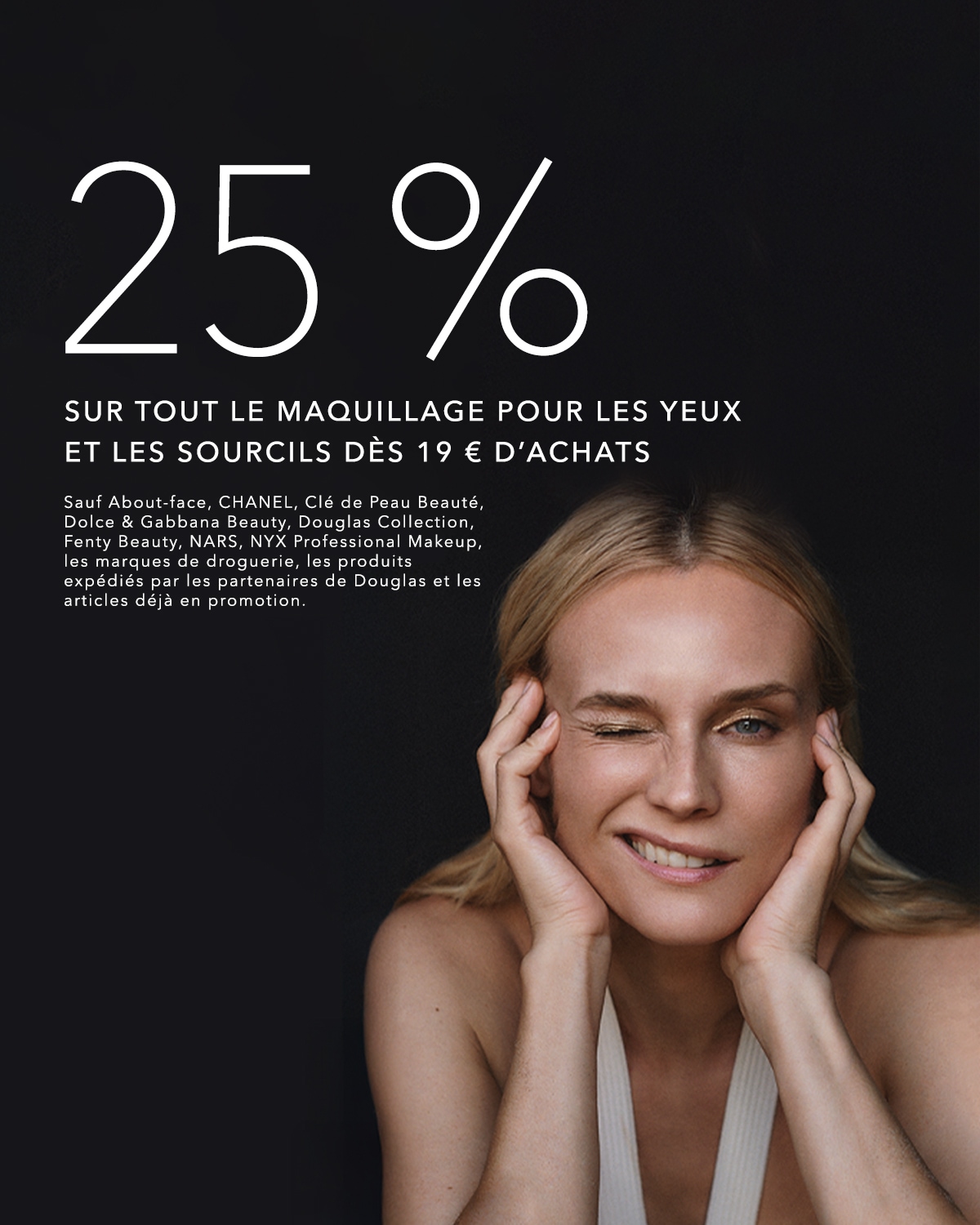 Profitez de 25% de réduction sur tout le maquillage pour les yeux et les sourcils dès 19€ d'achats, hors About-face, CHANEL, Clé de Peau Beauté, Dolce & Gabbana Beauty, Douglas Collection, Fenty Beauty, NARS, NYX Professional Makeup.